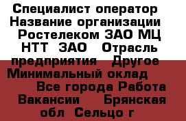 Специалист-оператор › Название организации ­ Ростелеком ЗАО МЦ НТТ, ЗАО › Отрасль предприятия ­ Другое › Минимальный оклад ­ 20 000 - Все города Работа » Вакансии   . Брянская обл.,Сельцо г.